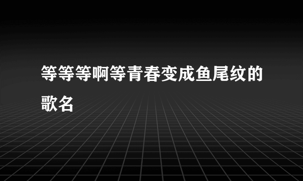 等等等啊等青春变成鱼尾纹的歌名