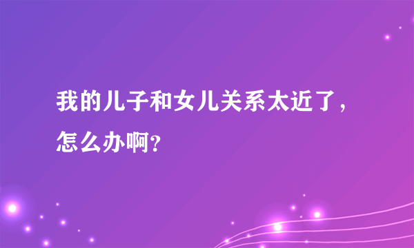 我的儿子和女儿关系太近了，怎么办啊？