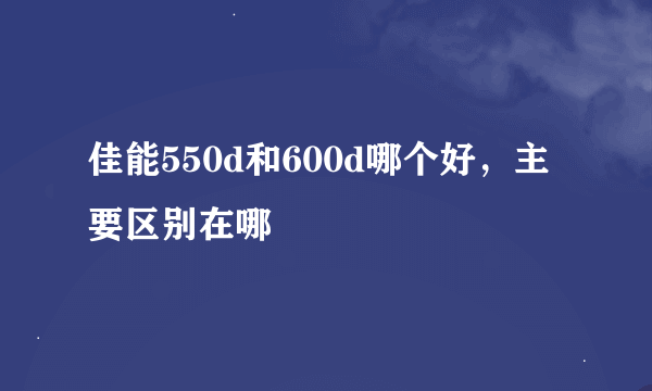 佳能550d和600d哪个好，主要区别在哪