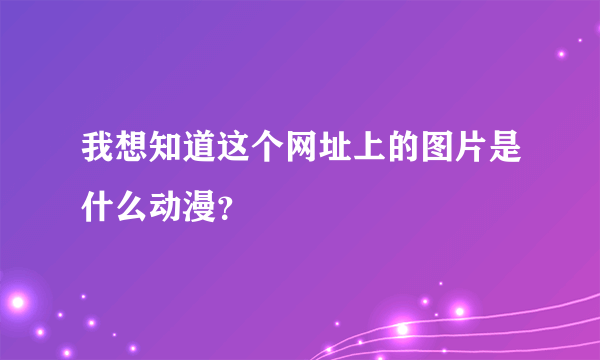 我想知道这个网址上的图片是什么动漫？