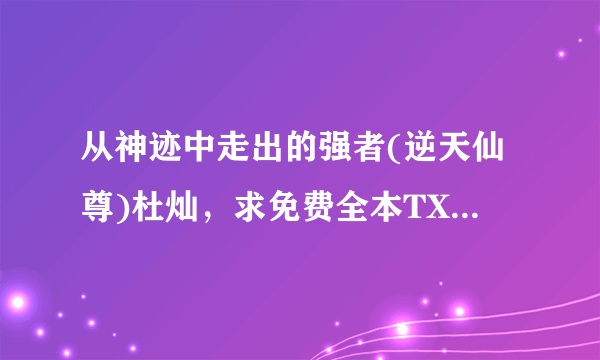 从神迹中走出的强者(逆天仙尊)杜灿，求免费全本TXT（我知道还没写完，有多少要多少）