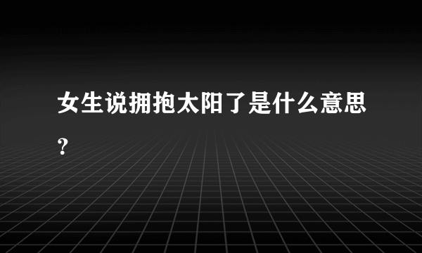 女生说拥抱太阳了是什么意思？