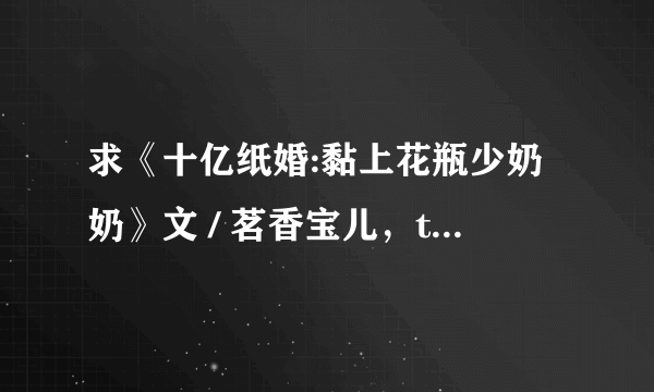 求《十亿纸婚:黏上花瓶少奶奶》文 / 茗香宝儿，txt全本小说。请发到791830226@qqcom