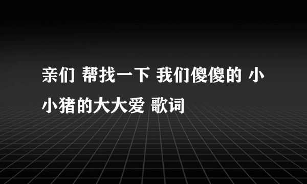 亲们 帮找一下 我们傻傻的 小小猪的大大爱 歌词