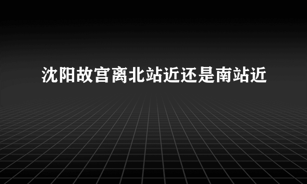 沈阳故宫离北站近还是南站近