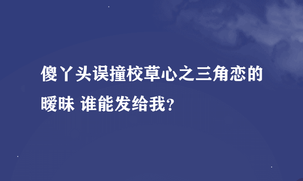 傻丫头误撞校草心之三角恋的暧昧 谁能发给我？