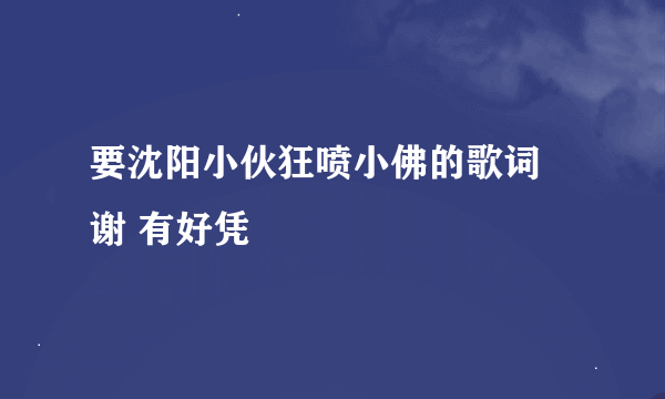 要沈阳小伙狂喷小佛的歌词 谢 有好凭