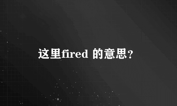 这里fired 的意思？