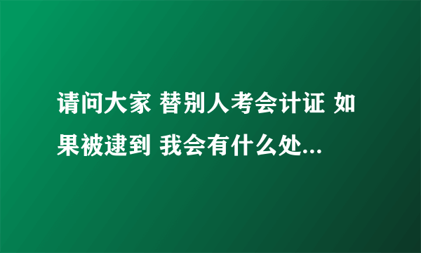 请问大家 替别人考会计证 如果被逮到 我会有什么处罚吗 会吊销我自己的会计证吗