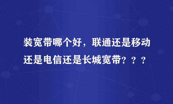 装宽带哪个好，联通还是移动还是电信还是长城宽带？？？