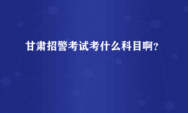 甘肃招警考试考什么科目啊？