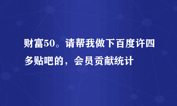 财富50。请帮我做下百度许四多贴吧的，会员贡献统计