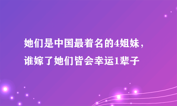 她们是中国最着名的4姐妹，谁嫁了她们皆会幸运1辈子