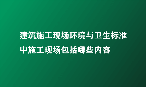 建筑施工现场环境与卫生标准中施工现场包括哪些内容