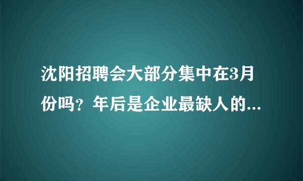 沈阳招聘会大部分集中在3月份吗？年后是企业最缺人的时候吗？跪求3、4月份沈阳招聘会信息表，