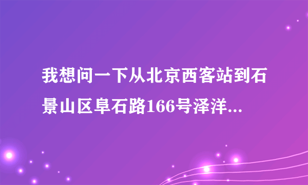 我想问一下从北京西客站到石景山区阜石路166号泽洋大厦怎么走？是坐公交车还是坐地铁？