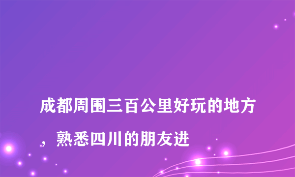 
成都周围三百公里好玩的地方，熟悉四川的朋友进

