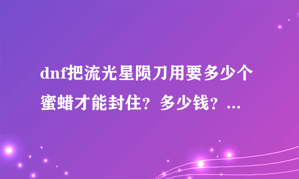 dnf把流光星陨刀用要多少个蜜蜡才能封住？多少钱？要实际操作过的，本人的没有在封装过