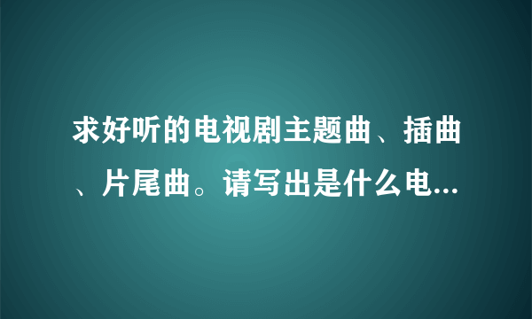 求好听的电视剧主题曲、插曲、片尾曲。请写出是什么电视的歌曲 例如：歌曲名，三寸天堂——电视《步步惊心