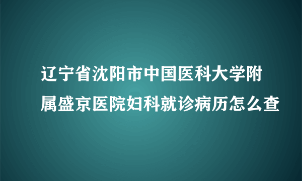 辽宁省沈阳市中国医科大学附属盛京医院妇科就诊病历怎么查