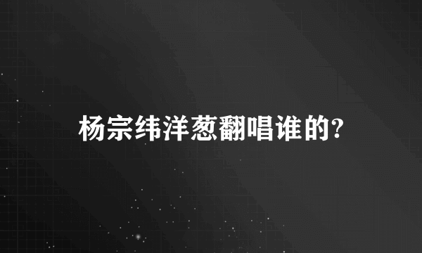 杨宗纬洋葱翻唱谁的?