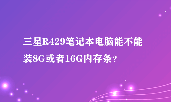 三星R429笔记本电脑能不能装8G或者16G内存条？