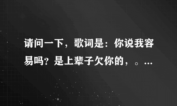 请问一下，歌词是：你说我容易吗？是上辈子欠你的，。。一个男歌手，。可以告诉我歌名字是什么吗？