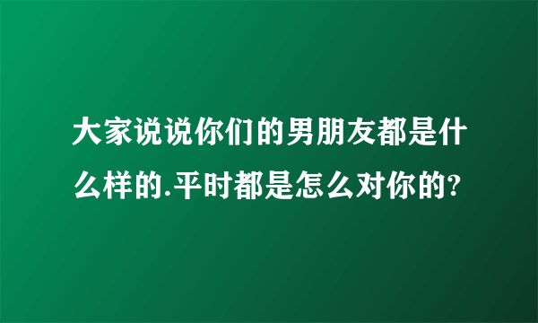 大家说说你们的男朋友都是什么样的.平时都是怎么对你的?