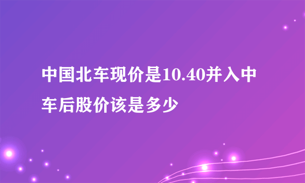 中国北车现价是10.40并入中车后股价该是多少