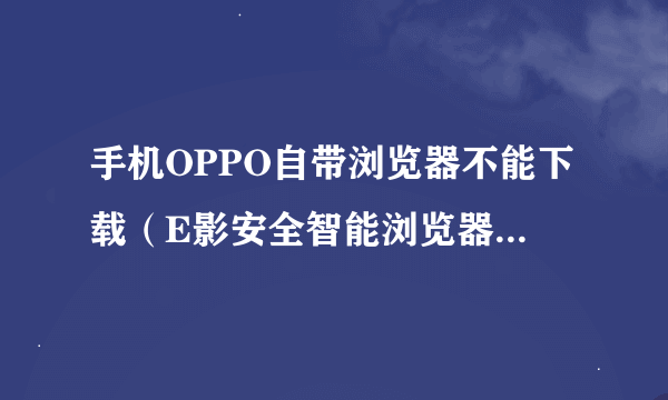 手机OPPO自带浏览器不能下载（E影安全智能浏览器），原因何在？怎么办？