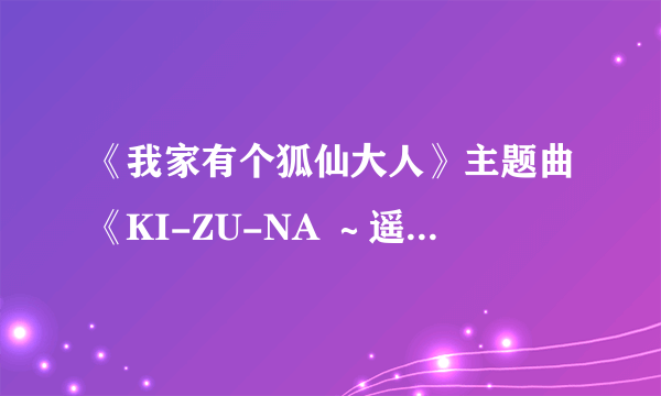 《我家有个狐仙大人》主题曲《KI-ZU-NA ～遥かなる者へ～》的歌词！！！