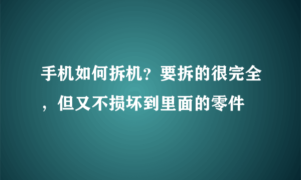 手机如何拆机？要拆的很完全，但又不损坏到里面的零件