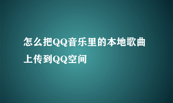 怎么把QQ音乐里的本地歌曲上传到QQ空间