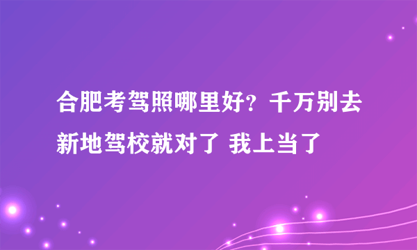 合肥考驾照哪里好？千万别去新地驾校就对了 我上当了