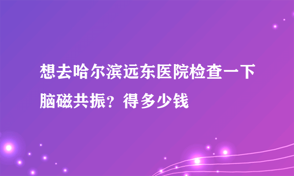 想去哈尔滨远东医院检查一下脑磁共振？得多少钱