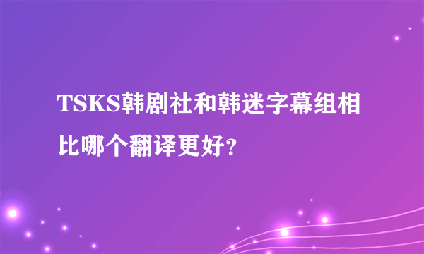 TSKS韩剧社和韩迷字幕组相比哪个翻译更好？