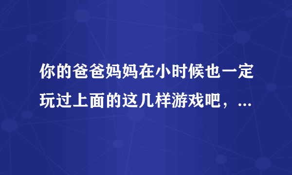 你的爸爸妈妈在小时候也一定玩过上面的这几样游戏吧，他们教过你吗？谢谢你玩的感受。