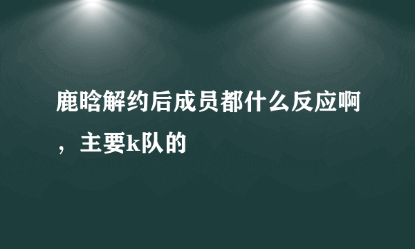 鹿晗解约后成员都什么反应啊，主要k队的