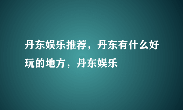 丹东娱乐推荐，丹东有什么好玩的地方，丹东娱乐