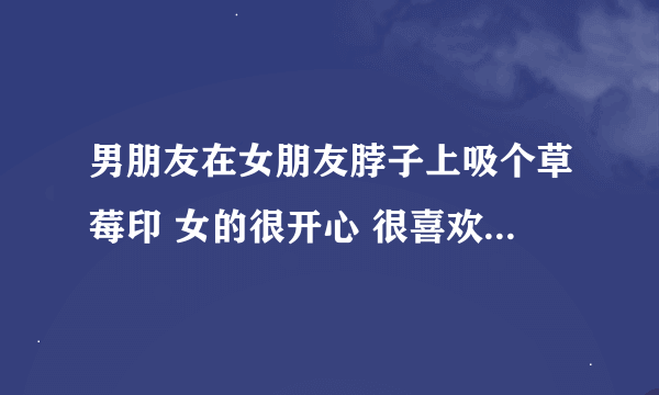 男朋友在女朋友脖子上吸个草莓印 女的很开心 很喜欢吗？反正我不喜欢 感觉很幼稚 很丢