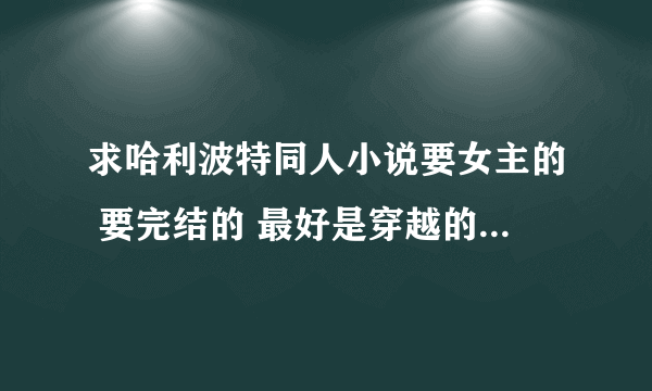 求哈利波特同人小说要女主的 要完结的 最好是穿越的 知道故事情节的