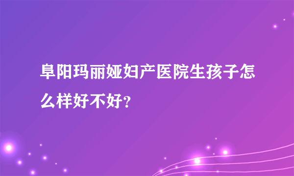 阜阳玛丽娅妇产医院生孩子怎么样好不好？