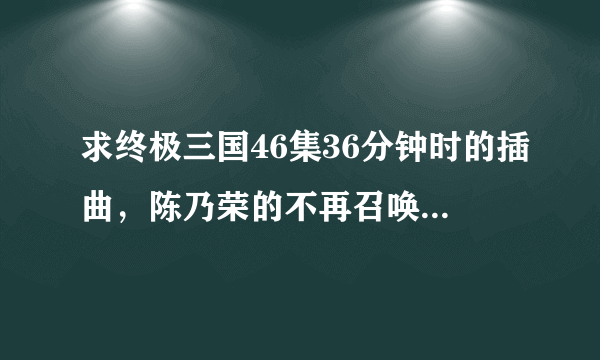 求终极三国46集36分钟时的插曲，陈乃荣的不再召唤兽截取版！有的人帮帮我吧？急需！