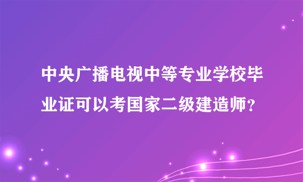 中央广播电视中等专业学校毕业证可以考国家二级建造师？