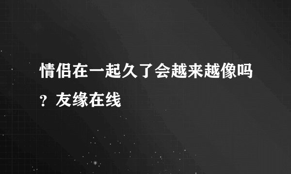 情侣在一起久了会越来越像吗？友缘在线