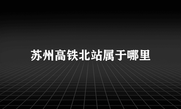 苏州高铁北站属于哪里