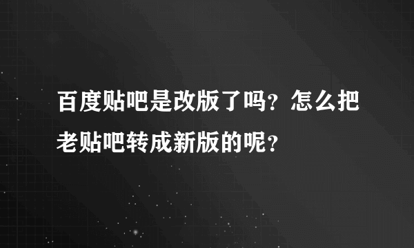 百度贴吧是改版了吗？怎么把老贴吧转成新版的呢？