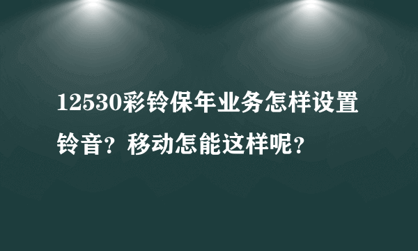 12530彩铃保年业务怎样设置铃音？移动怎能这样呢？