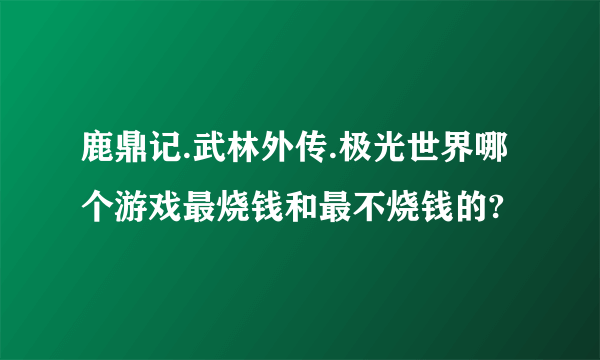 鹿鼎记.武林外传.极光世界哪个游戏最烧钱和最不烧钱的?