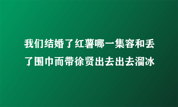 我们结婚了红薯哪一集容和丢了围巾而带徐贤出去出去溜冰